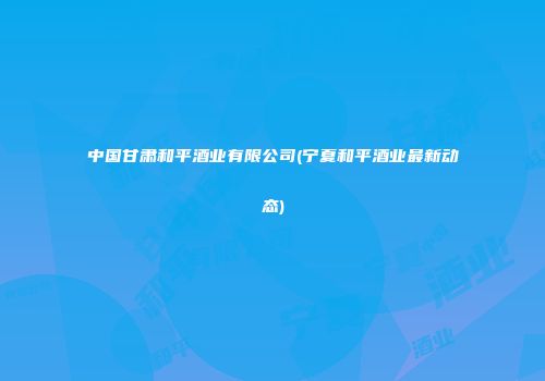 中国甘肃和平酒业有限公司(宁夏和平酒业最新动态)
