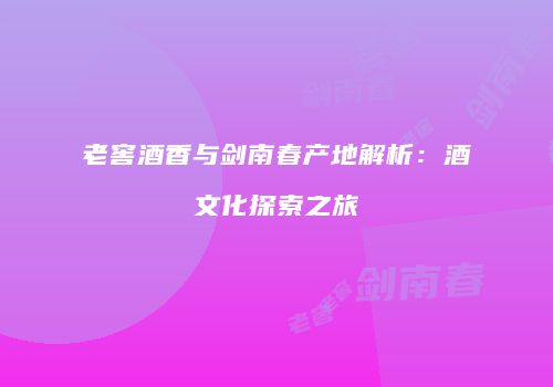 老窖酒香与剑南春产地解析：酒文化探索之旅