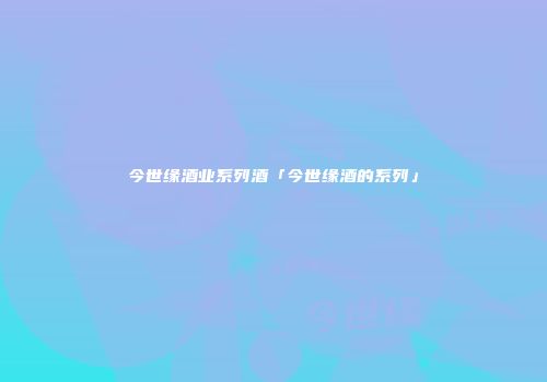 今世缘酒业系列酒「今世缘酒的系列」