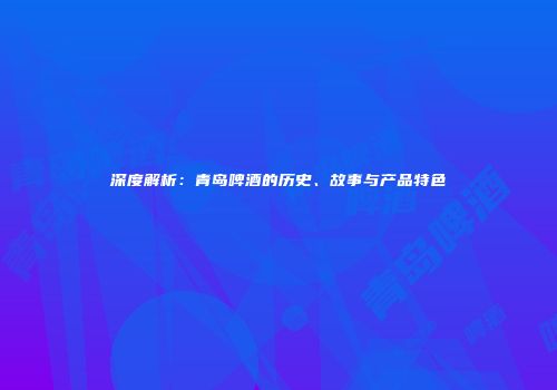 深度解析：青岛啤酒的历史、故事与产品特色