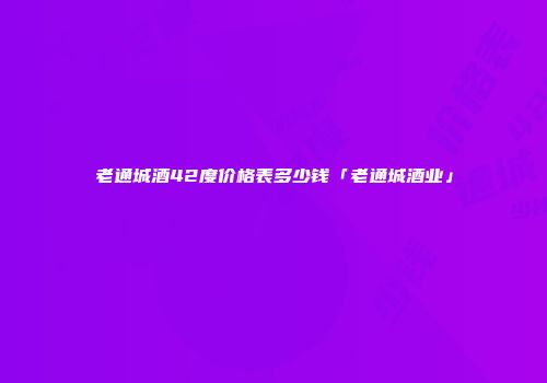 老通城酒42度价格表多少钱「老通城酒业」