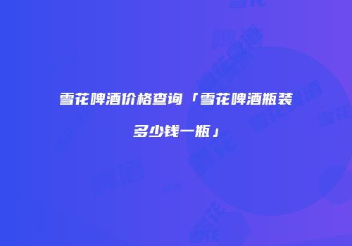 雪花啤酒价格查询「雪花啤酒瓶装多少钱一瓶」
