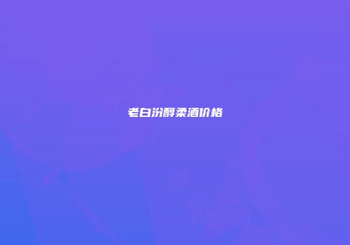 老白汾醇柔酒价格