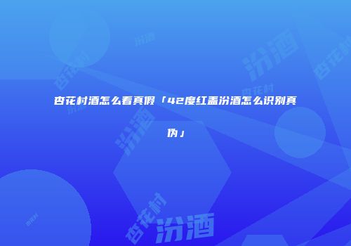杏花村酒怎么看真假「42度红盖汾酒怎么识别真伪」