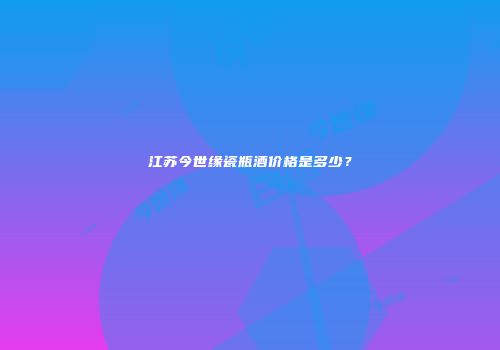 江苏今世缘瓷瓶酒价格是多少？