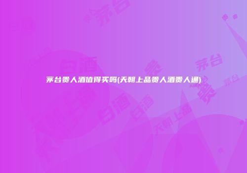 茅台贵人酒值得买吗(天朝上品贵人酒贵人通)