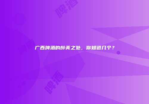 广西啤酒的醉美之处，你知道几个？