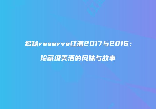 揭秘reserve红酒2017与2016：珍藏级美酒的风味与故事