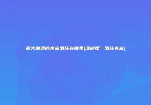 澳大利亚的奔富酒庄在哪里(澳洲第一酒庄奔富)