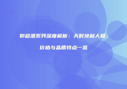 仰韶酒系列深度解析：天时地利人和，价格与品质特点一览