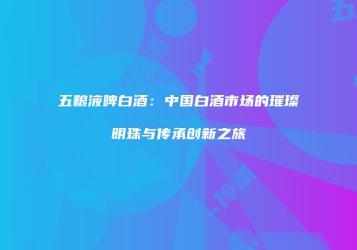 五粮液啤白酒：中国白酒市场的璀璨明珠与传承创新之旅