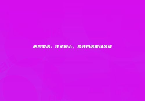 陈府家酒：传承匠心，独领白酒市场风骚