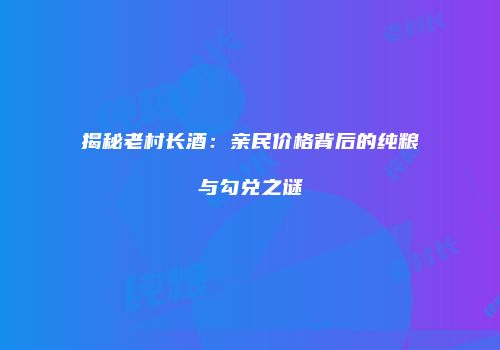 揭秘老村长酒：亲民价格背后的纯粮与勾兑之谜