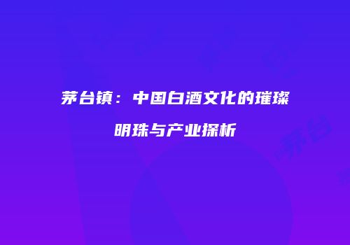 茅台镇：中国白酒文化的璀璨明珠与产业探析