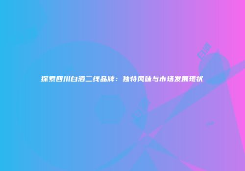 探索四川白酒二线品牌：独特风味与市场发展现状