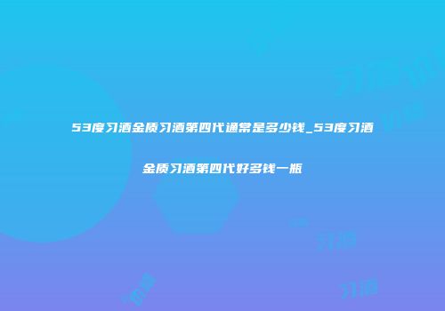 53度习酒金质习酒第四代通常是多少钱_53度习酒金质习酒第四代好多钱一瓶