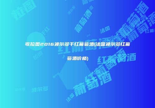 歌拉图2016波尔多干红葡萄酒(法国波尔多红葡萄酒价格)
