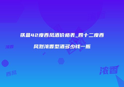 铁盒42度西凤酒价格表_四十二度西风烈浓香型酒多少钱一瓶