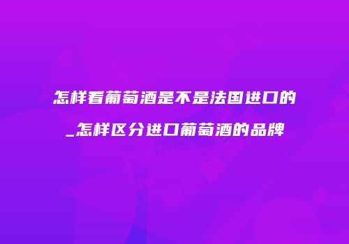 怎样看葡萄酒是不是法国进口的_怎样区分进口葡萄酒的品牌