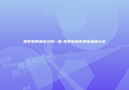 俄罗斯啤酒多少钱一瓶,俄罗斯所有啤酒品牌大全