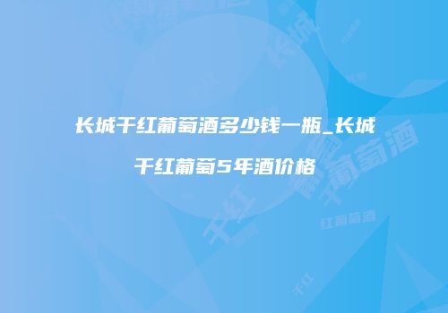 长城干红葡萄酒多少钱一瓶_长城干红葡萄5年酒价格