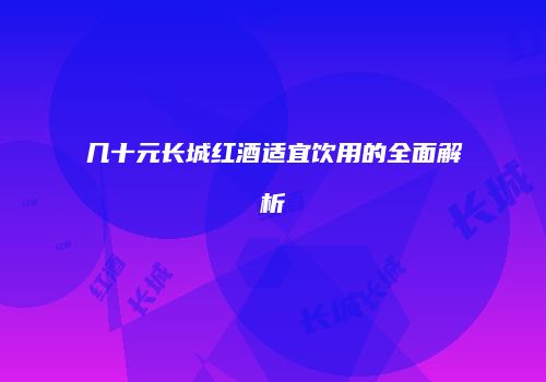 几十元长城红酒适宜饮用的全面解析