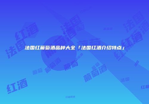 法国红葡萄酒品种大全「法国红酒介绍特点」