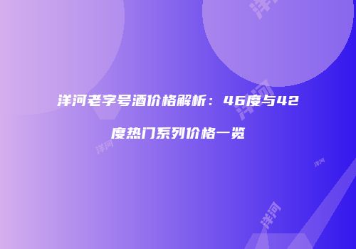 洋河老字号酒价格解析：46度与42度热门系列价格一览