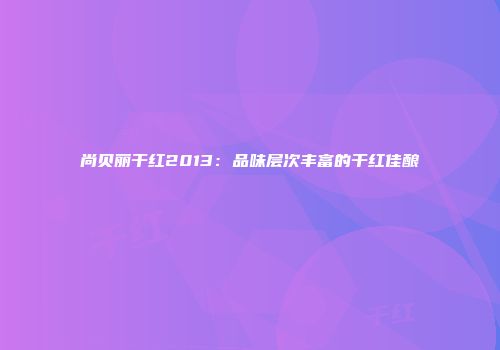 尚贝丽干红2013：品味层次丰富的干红佳酿