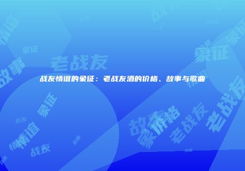 战友情谊的象征：老战友酒的价格、故事与歌曲