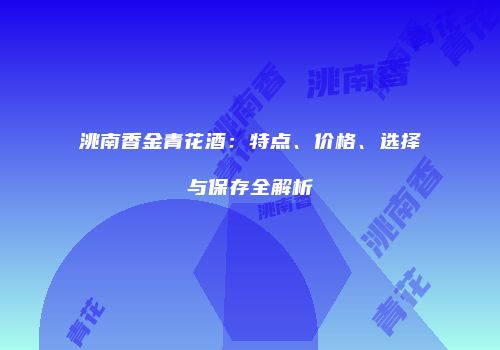 洮南香金青花酒：特点、价格、选择与保存全解析
