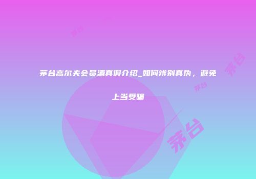 茅台高尔夫会员酒真假介绍_如何辨别真伪，避免上当受骗
