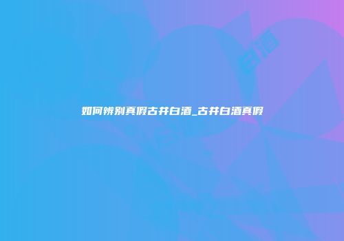 如何辨别真假古井白酒_古井白酒真假