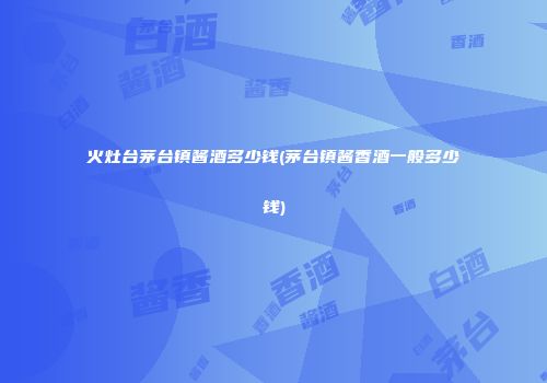 火灶台茅台镇酱酒多少钱(茅台镇酱香酒一般多少钱)