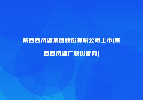 陕西西凤酒集团股份有限公司上市(陕西西凤酒厂股份官网)