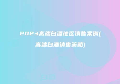 2023高端白酒地区销售案例(高端白酒销售策略)