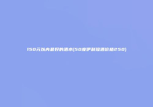 150元以内最好的酒水(50度伊利珍酒价格250)