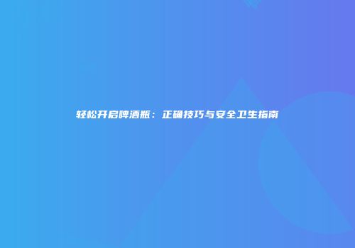 轻松开启啤酒瓶：正确技巧与安全卫生指南