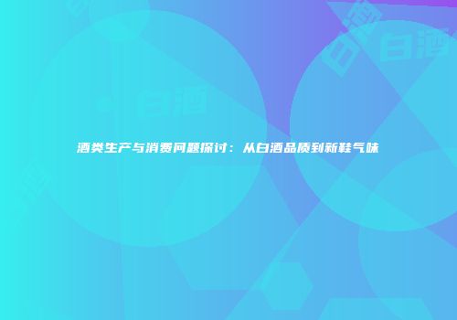 酒类生产与消费问题探讨：从白酒品质到新鞋气味