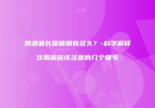 啤酒最长保质期有多久？-科学解释饮用前应该注意的几个细节