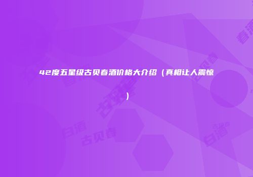 42度五星级古贝春酒价格大介绍（真相让人震惊）
