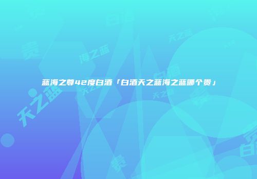 蓝海之尊42度白酒「白酒天之蓝海之蓝哪个贵」