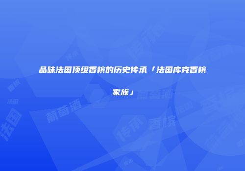 品味法国顶级香槟的历史传承「法国库克香槟家族」