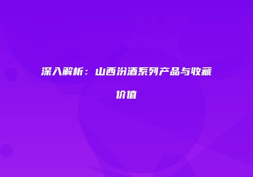 深入解析：山西汾酒系列产品与收藏价值