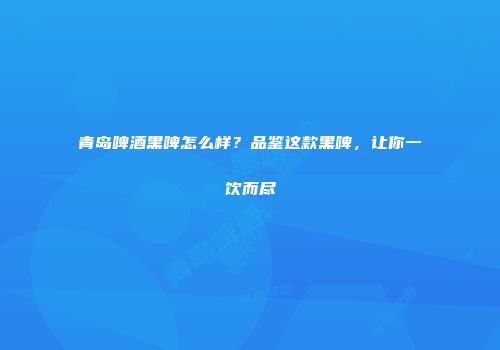 青岛啤酒黑啤怎么样？品鉴这款黑啤，让你一饮而尽