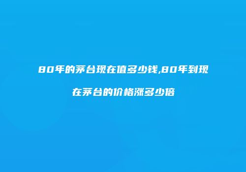80年的茅台现在值多少钱,80年到现在茅台的价格涨多少倍
