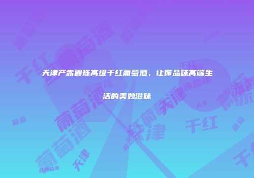 天津产赤霞珠高级干红葡萄酒，让你品味高端生活的美妙滋味