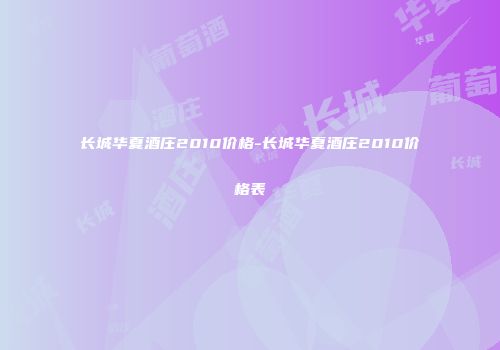 长城华夏酒庄2010价格-长城华夏酒庄2010价格表