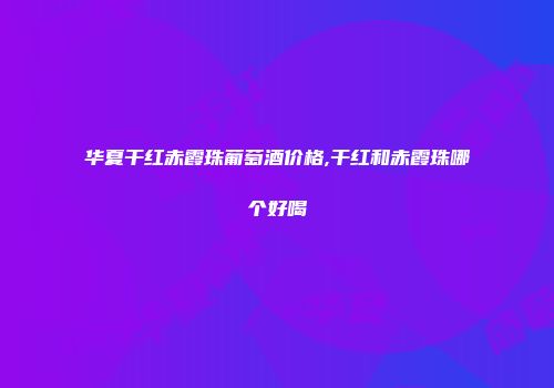 华夏干红赤霞珠葡萄酒价格,干红和赤霞珠哪个好喝