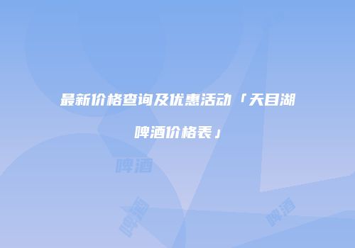 最新价格查询及优惠活动「天目湖啤酒价格表」